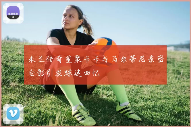 米兰传奇重聚卡卡与马尔蒂尼亲密合影引发球迷回忆