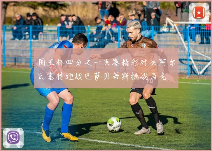 国王杯四分之一决赛精彩对决阿尔瓦塞特迎战巴萨贝蒂斯挑战马竞