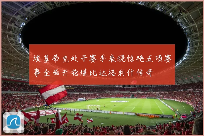 埃基蒂克处子赛季表现惊艳五项赛事全面开花堪比达格利什传奇