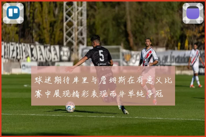 球迷期待库里与詹姆斯在有意义比赛中展现精彩表现而非单纯争冠