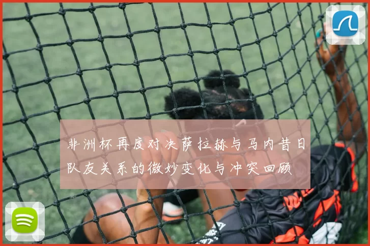 非洲杯再度对决萨拉赫与马内昔日队友关系的微妙变化与冲突回顾